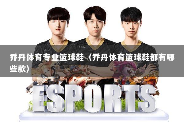 乔丹体育专业篮球鞋（乔丹体育篮球鞋都有哪些款）