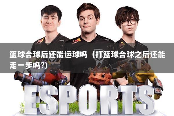 篮球合球后还能运球吗（打篮球合球之后还能走一步吗?）