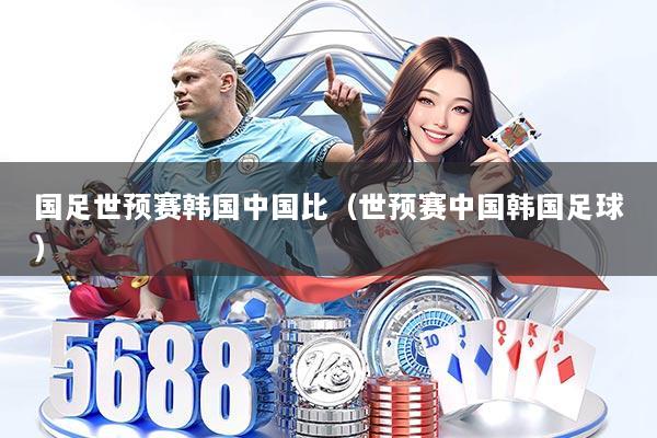 国足世预赛韩国中国比（世预赛中国韩国足球）