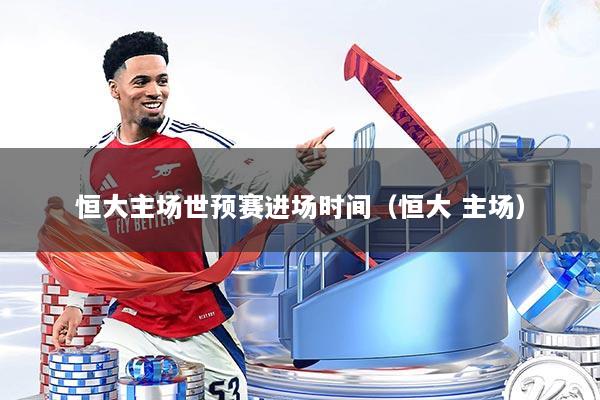 恒大主场世预赛进场时间（恒大 主场）