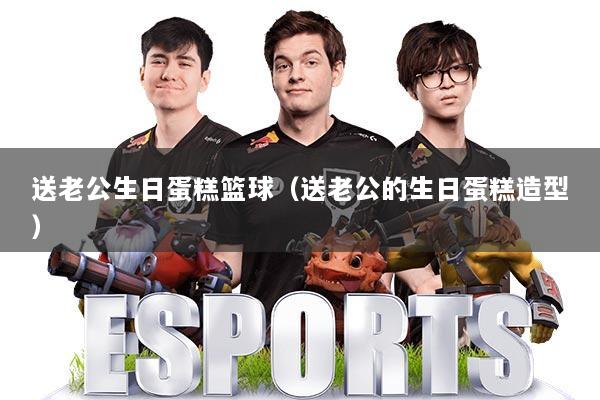 送老公生日蛋糕篮球（送老公的生日蛋糕造型）